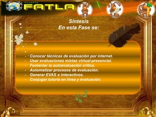 Síntesis
                   En esta Fase se:




-   Conocer técnicas de evaluación por internet.
-   Usar evaluaciones mixtas virtual-presencial.
-   Fomentar la autoevaluación critica.
-   Automatizar procesos de evaluación.
-   Generar EVAS s interactivos.
-   Conjugar tutoría en línea y evaluación.
 