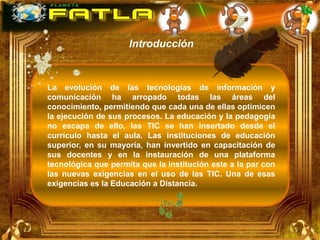 Introducción



La evolución de las tecnologías de información y
comunicación ha arropado todas las áreas del
conocimiento, permitiendo que cada una de ellas optimicen
la ejecución de sus procesos. La educación y la pedagogía
no escapa de ello, las TIC se han insertado desde el
currículo hasta el aula. Las instituciones de educación
superior, en su mayoría, han invertido en capacitación de
sus docentes y en la instauración de una plataforma
tecnológica que permita que la institución este a la par con
las nuevas exigencias en el uso de las TIC. Una de esas
exigencias es la Educación a Distancia.
 