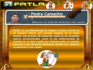 PACIE, es una Metodología de trabajo en línea a través de
un Campus Virtual, que permite manejar de la mejor
manera, ese proceso de transición, tanto en los procesos
áulicos convencionales, como en los institucionales de
enseñar en el aula a guiar por internet como un soporte
adicional a los recursos didácticos usados por nosotros
actualmente en las clases.
 