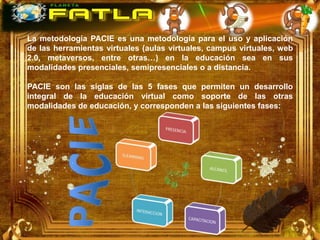 La metodología PACIE es una metodología para el uso y aplicación
de las herramientas virtuales (aulas virtuales, campus virtuales, web
2.0, metaversos, entre otras…) en la educación sea en sus
modalidades presenciales, semipresenciales o a distancia.

PACIE son las siglas de las 5 fases que permiten un desarrollo
integral de la educación virtual como soporte de las otras
modalidades de educación, y corresponden a las siguientes fases:
 