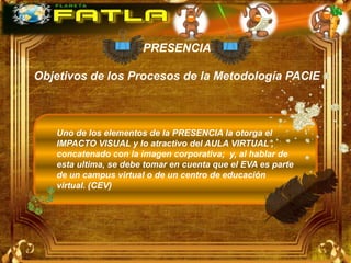 PRESENCIA

Objetivos de los Procesos de la Metodología PACIE



   Uno de los elementos de la PRESENCIA la otorga el
   IMPACTO VISUAL y lo atractivo del AULA VIRTUAL ,
   concatenado con la imagen corporativa; y, al hablar de
   esta ultima, se debe tomar en cuenta que el EVA es parte
   de un campus virtual o de un centro de educación
   virtual. (CEV)
 