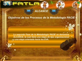 ALCANCE

Objetivos de los Procesos de la Metodología PACIE




   La segunda Fase de la Metodología PACIE se denomina
   ALCANCE, la cual tiene una etapa de tipo organizacional
   y una etapa orientada hacia los EVA.
 