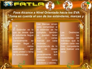 Fase Alcance a Nivel Orientada hacia los EVA
Toma en cuenta el uso de los estándares, marcas y
                    destrezas
                         Las Marcas sirven
                         para comprobar si
  El Estándar es lo      el estándar se ha
  que se desea que       cumplido, también       Las     Destrezas
  el estudiante llegue   se pueden tener         son            las
  a aprender.            una      o     varias   capacidades del
  Generalmente      se   marcas por cada         individuo que lo
  pueden llegar a        estándar,               vuelven cada ves
  tenar         varios   dependiendo de lo       mas competente
  estándares       por   que     se     desee    para realizar una
  cada unidad o tema     medir,            que   tarea.
  de aprendizaje.        generalmente son
                         conocimientos
                         teóricos        como
                         prácticos y valores.
 
