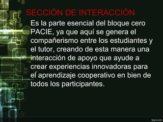 SECCIÓN DE INTERACCIÓN
Es la parte esencial del bloque cero
PACIE, ya que aquí se genera el
compañerismo entre los estudiantes y
el tutor, creando de esta manera una
interacción de apoyo que ayude a
crear experiencias innovadoras para
el aprendizaje cooperativo en bien de
todos los participantes.
 