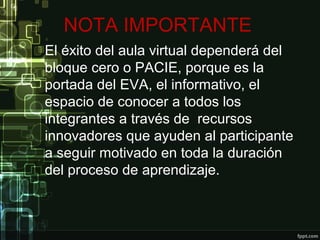 NOTA IMPORTANTE
El éxito del aula virtual dependerá del
bloque cero o PACIE, porque es la
portada del EVA, el informativo, el
espacio de conocer a todos los
integrantes a través de recursos
innovadores que ayuden al participante
a seguir motivado en toda la duración
del proceso de aprendizaje.
 