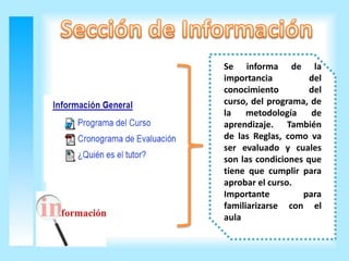 Se informa de la
importancia          del
conocimiento         del
curso, del programa, de
la    metodología    de
aprendizaje. También
de las Reglas, como va
ser evaluado y cuales
son las condiciones que
tiene que cumplir para
aprobar el curso.
Importante         para
familiarizarse con el
aula
 
