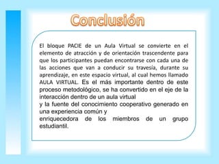 El bloque PACIE de un Aula Virtual se convierte en el
elemento de atracción y de orientación trascendente para
que los participantes puedan encontrarse con cada una de
las acciones que van a conducir su travesía, durante su
aprendizaje, en este espacio virtual, al cual hemos llamado
AULA VIRTUAL. Es el más importante dentro de este
proceso metodológico, se ha convertido en el eje de la
interacción dentro de un aula virtual
y la fuente del conocimiento cooperativo generado en
una experiencia común y
enriquecedora de los miembros de un grupo
estudiantil.
 
