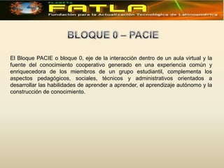 El Bloque PACIE o bloque 0, eje de la interacción dentro de un aula virtual y la
fuente del conocimiento cooperativo generado en una experiencia común y
enriquecedora de los miembros de un grupo estudiantil, complementa los
aspectos pedagógicos, sociales, técnicos y administrativos orientados a
desarrollar las habilidades de aprender a aprender, el aprendizaje autónomo y la
construcción de conocimiento.
 