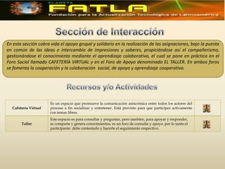 En esta sección cobra vida el apoyo grupal y solidario en la realización de las asignaciones, bajo la puesta
en común de las ideas e intercambio de impresiones y saberes, propiciándose así el compañerismo,
gestionándose el conocimiento mediante el aprendizaje colaborativo, el cual se pone en práctica en el
Foro Social llamado CAFETERÍA VIRTUAL y en el Foro de Apoyo denominado EL TALLER. En ambos foros
se fomenta la cooperación y la colaboración social, de apoyo y aprendizaje cooperativo.




                      Es un espacio que promueve la comunicación asincrónica entre todos los actores del
  Cafetería Virtual   proceso a fin socializar y entretener. Está previsto para que participes activamente
                      con temas libres.
                      Este espacio es para consultar y preguntar, pero también, para apoyar y responder,
       Taller         se comparte y genera conocimientos, es un foro de consulta y apoyo, por lo tanto el
                      participante debe contestarlo y hacerle el seguimiento respectivo.
 