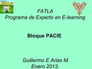 FATLA
Programa de Experto en E-learning


         Bloque PACIE



       Guillermo E Arias M.
           Enero 2013.
 