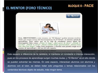 Este espacio a diferencia de la cartelera, si mantiene un constante e intensa interacción, pues en los procesos de aprendizaje surgen muchas dudas, y “El Mentor” es el sitio donde se pueden solventar las mismas. En este espacio, interactúan alumnos con alumnos y alumnos con el tutor, se deben tratar solo preguntas o temas relacionados con los contenidos técnicos objeto de estudio, más ningún tema. 