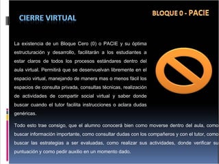 La existencia de un Bloque Cero (0) o PACIE y su óptima estructuración y desarrollo, facilitarán a los estudiantes a estar claros de todos los procesos estándares dentro del aula virtual. Permitirá que se desenvuelvan libremente en el espacio virtual, manejando de manera mas o menos fácil los espacios de consulta privada, consultas técnicas, realización de actividades de compartir social virtual y saber donde buscar cuando el tutor facilita instrucciones o aclara dudas genéricas. Todo esto trae consigo, que el alumno conocerá bien como moverse dentro del aula, como buscar información importante, como consultar dudas con los compañeros y con el tutor, como buscar las estrategias a ser evaluadas, como realizar sus actividades, donde verificar su puntuación y como pedir auxilio en un momento dado. 