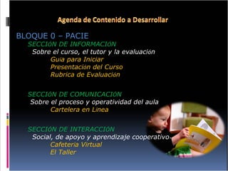 BLOQUE 0 – PACIE SECCI Ó N DE INFORMACI Ó N   Sobre el curso, el tutor y la evaluaci ó n Gu í a para Iniciar Presentaci ó n del Curso Rubrica de Evaluaci ó n  SECCI Ó N DE COMUNICACI Ó N  Sobre el proceso y operatividad del aula Cartelera en L í nea SECCI Ó N DE INTERACCI Ó N   Social, de apoyo y aprendizaje cooperativo Cafeter í a Virtual  El Taller 