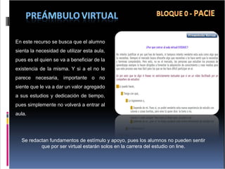En este recurso se busca que el alumno sienta la necesidad de utilizar esta aula, pues es el quien se va a beneficiar de la existencia de la misma. Y si a el no le parece necesaria, importante o no siente que le va a dar un valor agregado a sus estudios y dedicación de tiempo, pues simplemente no volverá a entrar al aula. Se redactan fundamentos de estímulo y apoyo, pues los alumnos no pueden sentir que por ser virtual estarán solos en la carrera del estudio on line. 