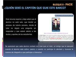 Este recurso expone y deja saber que el alumno no está solo, que tendrá un proceso de tutoría cercano, donde el tutor no dejará una pregunta sin responder y que estará atento a las dudas y aportes de los estudiantes.  Se apreciará que cada alumno contará con mas que un tutor, un amigo que te apoyará cuando el alumno este activo, pasivo o cuando no participe lo alentará y buscara la manera de integrarlo a que participe e interactué. 