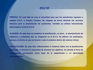 PACIE PRENCIA: En esta fase se crea la necesidad para que los estudiantes ingresen a nuestro E.V.A. o nuestro Campus. Se integran de forma eficiente los recursos técnicos para la presentación de contenidos. También se utilizan herramientas adicionales al entorno E.V.A. ALCANCE: En esta fase se establece la planificación, es decir,  el planteamiento de objetivos y contenidos que se integraran en el E.V.A. Se definen los estándares, marcas y la forma en que se llevará a cabo la práctica dentro del entorno virtual. CAPACITACIÒN: En esta fase reflexionamos si estamos listos con la planificación planteada, si tenemos la capacidad de alcanzar los objetivos. Se aborda el tema de investigación permanente como base de la capacitación y un aprendizaje constructivista. 
