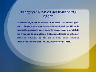 APLICACIÒN DE LA METODOLOGÌA PACIE La Metodología PACIE facilita la inclusión del elearning en los procesos educativos, es decir, busca incluir las TIC en la educación pensando en el docente como motor esencial de los procesos de aprendizaje. Dicha metodología se aplica en entornos virtuales, es por ello que las aulas virtuales constan de tres bloques: PACIE, Académico y Cierre. 