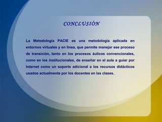 CONCLUSIÒN La Metodología PACIE es una metodología aplicada en entornos virtuales y en línea, que permite manejar ese proceso de transición, tanto en los procesos áulicos convencionales, como en los institucionales, de enseñar en el aula a guiar por Internet como un soporte adicional a los recursos didácticos usados actualmente por los docentes en las clases. 