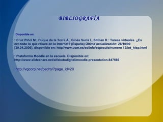 BIBLIOGRAFÍA Cruz Piñol M., Duque de la Torre A., Ginés Surià I., Sitman R.: Tareas virtuales. ¿Es oro todo lo que reluce en la Internet? (España) Última actualización: 28/10/99 [20.04.2006], disponible en: http//www.ucm.es/es/info/especulo/numero 13/int_hisp.html Plataforma Moodle en la escuela. Disponible en:  http://www.slideshare.net/alfabetodigital/moodle-presentation-847566 Disponible en: http://vgcorp.net/pedro/?page_id=20 