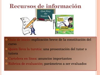 Guía de inicio : explicación breve de la constitución del curso Quién lleva la turotía : una presentación del tutor o tutora Cartelera en línea : anuncios importantes Rúbrica de evaluación ; parámetros a ser evaluados 