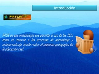IntroducciónPACIE es una metodología que permite el uso de las TIC‘s como un soporte a los procesos de aprendizaje y autoaprendizaje, dando realce al esquema pedagógico de la educación real.