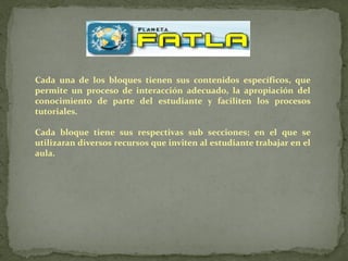 Cada una de los bloques tienen sus contenidos específicos, que
permite un proceso de interacción adecuado, la apropiación del
conocimiento de parte del estudiante y faciliten los procesos
tutoriales.

Cada bloque tiene sus respectivas sub secciones; en el que se
utilizaran diversos recursos que inviten al estudiante trabajar en el
aula.
 