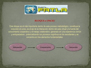 BLOQUE 0 (PACIE)

 Este bloque es el más importante dentro de este proceso metodológico, constituye la
   inducción al curso, es el eje de la interacción dentro del aula virtual y la fuente del
conocimiento cooperativo y el trabajo colaborativo, generado en una experiencia común
   y enriquecedora , potencializando los procesos cognitivos en los estudiantes y se
                      concentra en tres elementos fundamentales:



     Información                       Comunicación                        Interacción
 