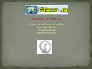 SECCIÓN DE INFORMACIÓN

• Guía de orientación para conocer el EVA.
        • Introducción del curso.
        • Presentación del tutor.
        • Rúbrica de evaluación.
 