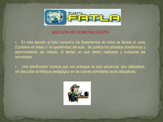 SECCIÓN DE COMUNICACIÓN

• En esta sección el tutor comunica los lineamientos de cómo se llevará el curso
(Cartelera en línea) y la operatividad del aula. Se publica los procesos académicos y
administrativos del módulo, el tiempo en que deben realizarse y evaluarse las
actividades.

• Una planificación correcta que nos entregue no solo secuencia, sino delicadeza,
sin descuidar el enfoque pedagógico en las nuevas actividades tecno educativas.
 