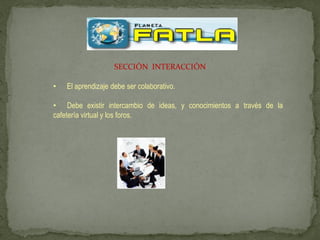 SECCIÓN INTERACCIÓN

•   El aprendizaje debe ser colaborativo.

• Debe existir intercambio de ideas, y conocimientos a través de la
cafetería virtual y los foros.
 