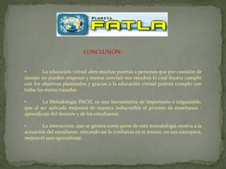 CONCLUSIÓN:


•        La educación virtual abre muchas puertas a personas que por cuestión de
tiempo no pueden empezar y menos concluir sus estudios lo cual frustra cumplir
con los objetivos planteados y gracias a la educación virtual podrán cumplir con
todas las metas trazadas.

•       La Metodología PACIE, es una herramienta de importante e inigualable,
que al ser aplicada mejorará de manera indiscutible el proceso de enseñanza -
aprendizaje del docente y de los estudiantes.

•       La interacción, que se genera como parte de esta metodología motiva a la
actuación del estudiante, elevando así la confianza en sí mismo, en sus conceptos,
mejora el auto aprendizaje.
 
