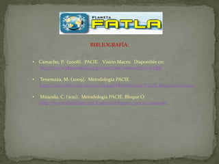 BIBLIOGRAFÍA:


• Camacho, P. (2008). PACIE. Visión Macro. Disponible en:
  http://www.planetafatla.org/crux/mod/resource/view.php

•   Tenemaza, M. (2009). Metodología PACIE.
    http://es.scribd.com/doc/22283440/Metodologia-PACIE-ReginaTenemaza

•   Miranda, C. (2011). Metodología PACIE. Bloque O
    http://www.slideshare.net/Csar100/bloque-0-pacie-7960908
 