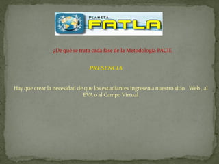 ¿De qué se trata cada fase de la Metodología PACIE


                                PRESENCIA


Hay que crear la necesidad de que los estudiantes ingresen a nuestro sitio Web , al
                             EVA o al Campo Virtual
 