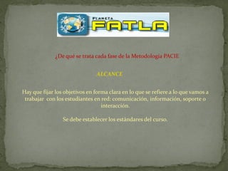 ¿De qué se trata cada fase de la Metodología PACIE


                               ALCANCE


Hay que fijar los objetivos en forma clara en lo que se refiere a lo que vamos a
 trabajar con los estudiantes en red: comunicación, información, soporte o
                                  interacción.

                 Se debe establecer los estándares del curso.
 