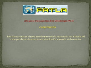 ¿De qué se trata cada fase de la Metodología PACIE

                                 CAPACITACIÓN



Esta fase se centra en el tutor para dominar todo lo relacionado con el diseño del
   curso para llevar eficazmente una planificación adecuada de las tutorias.
 