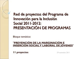 Red de proyectos del Programa de Innovación para la Inclusión  Social 2011-2012:  PRESENTACIÓN DE PROGRAMAS Bloque temático: &quot; PREVENCIÓN DE LA MARGINACIÓN E INSERCIÓN SOCIAL Y LABORAL DE JÓVENES &quot;  11 proyectos   29 noviembre 2011    