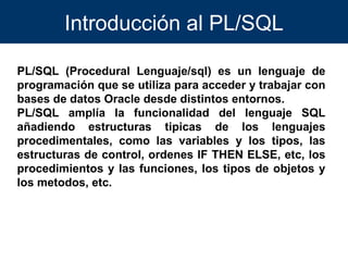Introducción al PL/SQL PL/SQL (Procedural Lenguaje/sql) es un lenguaje de programación que se utiliza para acceder y trabajar con bases de datos Oracle desde distintos entornos. PL/SQL amplía la funcionalidad del lenguaje SQL añadiendo estructuras tipicas de los lenguajes procedimentales, como las variables y los tipos, las estructuras de control, ordenes IF THEN ELSE, etc, los procedimientos y las funciones, los tipos de objetos y los metodos, etc. 