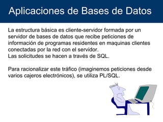 Aplicaciones de Bases de Datos  La estructura básica es cliente-servidor formada por un servidor de bases de datos que recibe peticiones de información de programas residentes en maquinas clientes conectadas por la red con el servidor. Las solicitudes se hacen a través de SQL. Para racionalizar este tráfico (imaginemos peticiones desde varios cajeros electrónicos), se utiliza PL/SQL. 