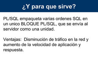 ¿Y para que sirve? PL/SQL empaqueta varias ordenes SQL en un unico BLOQUE PL/SQL, que se envía al servidor como una unidad. Ventajas:  Disminución de tráfico en la red y aumento de la velocidad de aplicación y respuesta. 