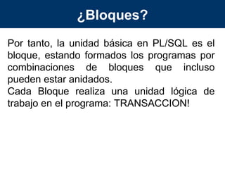 ¿Bloques? Por tanto, la unidad básica en PL/SQL es el bloque, estando formados los programas por combinaciones de bloques que incluso pueden estar anidados. Cada Bloque realiza una unidad lógica de trabajo en el programa: TRANSACCION! 