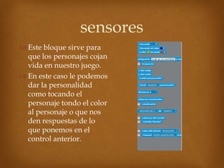 sensores
 Este bloque sirve para
  que los personajes cojan
  vida en nuestro juego.
 En este caso le podemos
  dar la personalidad
  como tocando el
  personaje tondo el color
  al personaje o que nos
  den respuestas de lo
  que ponemos en el
  control anterior.
 