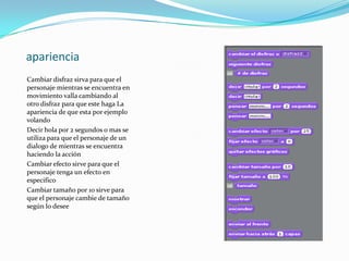 apariencia
Cambiar disfraz sirva para que el
personaje mientras se encuentra en
movimiento valla cambiando al
otro disfraz para que este haga La
apariencia de que esta por ejemplo
volando
Decir hola por 2 segundos o mas se
utiliza para que el personaje de un
dialogo de mientras se encuentra
haciendo la acción
Cambiar efecto sirve para que el
personaje tenga un efecto en
especifico
Cambiar tamaño por 10 sirve para
que el personaje cambie de tamaño
según lo desee
 