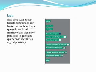 lápiz
Esto sirve para borrar
todo lo relacionado con
los textos y animaciones
que se le a echo al
muñeco y también sirve
para todo lo que tiene
que ver con escribirles
algo al personaje
 