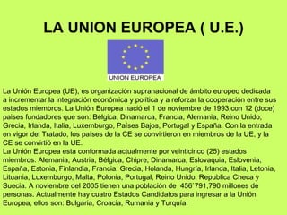 LA UNION EUROPEA ( U.E.) La Unión Europea (UE), es organización supranacional de ámbito europeo dedicada a incrementar la integración económica y política y a reforzar la cooperación entre sus estados miembros. La Unión Europea nació el 1 de noviembre de 1993,con 12 (doce) paises fundadores que son: Bélgica, Dinamarca, Francia, Alemania, Reino Unido, Grecia, Irlanda, Italia, Luxemburgo, Países Bajos, Portugal y España. Con la entrada en vigor del Tratado, los países de la CE se convirtieron en miembros de la UE, y la CE se convirtió en la UE.  La Unión Europea esta conformada actualmente por veinticinco (25) estados miembros: Alemania, Austria, Bélgica, Chipre, Dinamarca, Eslovaquia, Eslovenia, España, Estonia, Finlandia, Francia, Grecia, Holanda, Hungría, Irlanda, Italia, Letonia, Lituania, Luxemburgo, Malta, Polonia, Portugal, Reino Unido, Republica Checa y Suecia. A noviembre del 2005 tienen una población de  456`791,790 millones de personas. Actualmente hay cuatro Estados Candidatos para ingresar a la Unión Europea, ellos son: Bulgaria, Croacia, Rumania y Turquía.  