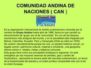 COMUNIDAD ANDINA DE NACIONES ( CAN  ) Es la organización internacional de ámbito sudamericano conocida por el nombre de  Grupo Andino  hasta abril de 1996, fecha en que cambió su denominación de ‘grupo’   por el de   ‘comunidad’ .  Es uno de los bloques económicos más antiguos del mundo, y en la actualidad está integrado por Bolivia, Colombia, Ecuador, Perú y Venezuela (Chile se retiró en 1976).  Se unieron voluntariamente porque los une: un pasado histórico común, un legado común: patrimonio cultural, material e inmaterial., una geografía, idioma común e  ideales, metas y objetivos comunes. Este grupo tiene como sus principales fortalezas lo siguiente: Un polo energético por las mayores reservas de petróleo, gas y carbón de Sudamérica., representa la tercera parte del mercado sudamericano, un tercio de la biodiversidad del planeta y un orden jurídico comparable solo con el de la Unión Europea . 
