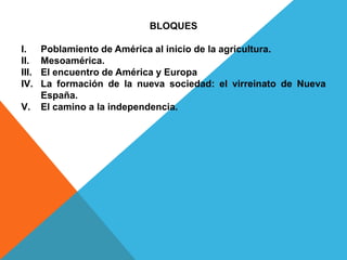 BLOQUES
I. Poblamiento de América al inicio de la agricultura.
II. Mesoamérica.
III. El encuentro de América y Europa
IV. La formación de la nueva sociedad: el virreinato de Nueva
España.
V. El camino a la independencia.