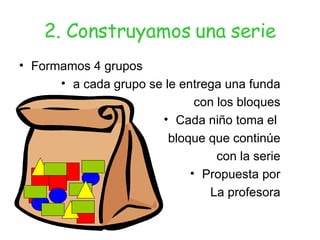 2. Construyamos una serie Formamos 4 grupos a cada grupo se le entrega una funda con los bloques Cada niño toma el  bloque que continúe con la serie Propuesta por La profesora 