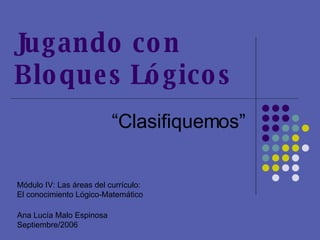 Jugando con  Bloques Lógicos “ Clasifiquemos” Módulo IV: Las áreas del currículo:  El conocimiento Lógico-Matemático Ana Lucía Malo Espinosa Septiembre/2006 