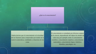 ¿Qué es el conocimiento?
Podría decirse que el conocimiento es la facultad
del ser humano para comprender por medio de la
razón la naturaleza, cualidades y relaciones de las
cosas.
El conocimiento es estudiado por diversos campos
de la ciencia, dependiendo del objeto de estudio de
cada una; por ejemplo existe el conocimiento
científico, conocimiento empírico, conocimiento
matemático, conocimiento lógico, histórico,
filosófico, psicológico, etc.
 