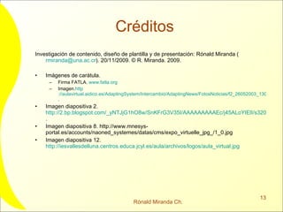 Créditos Investigación de contenido, diseño de plantilla y de presentación: Rónald Miranda ( [email_address] ). 20/11/2009.  © R. Miranda. 2009.  Imágenes de carátula.  Firma FATLA.  www.fatla.org   Imagen. http ://aulavirtual.aidico.es/AdaptingSystem/Intercambio/AdaptingNews/FotosNoticias/f2_26052003_130442.jpg . Imagen diapositiva 2.  http://2.bp.blogspot.com/_yNTJjG1hO8w/SnKFrG3V35I/AAAAAAAAAEc/j45ALoYIElI/s320/Aula_Virtual_Web256.jpg . Imagen diapositiva 8. http://www.mnesys-portal.es/accounts/naoned_systemes/datas/cms/expo_virtuelle_jpg_/1_0.jpg Imagen diapositiva 12.  http://iesvallesdelluna.centros.educa.jcyl.es/aula/archivos/logos/aula_virtual.jpg   
